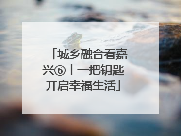 城乡融合看嘉兴⑥丨一把钥匙开启幸福生活