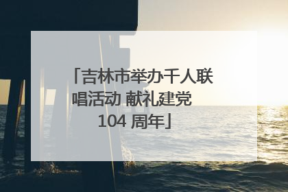 吉林市举办千人联唱活动 献礼建党 104 周年