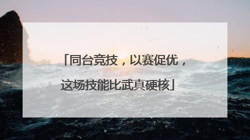 同台竞技，以赛促优，这场技能比武真硬核