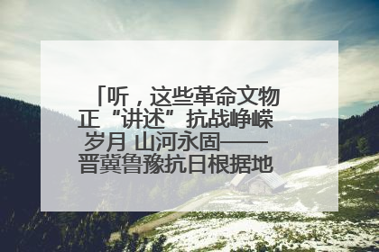 听，这些革命文物正“讲述”抗战峥嵘岁月 山河永固——晋冀鲁豫抗日根据地革命文物展开展
