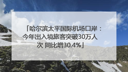 哈尔滨太平国际机场口岸：今年出入境旅客突破30万人次 同比增30.4%