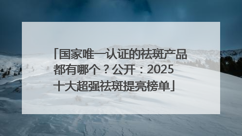 国家唯一认证的祛斑产品都有哪个？公开：2025十大超强祛斑提亮榜单