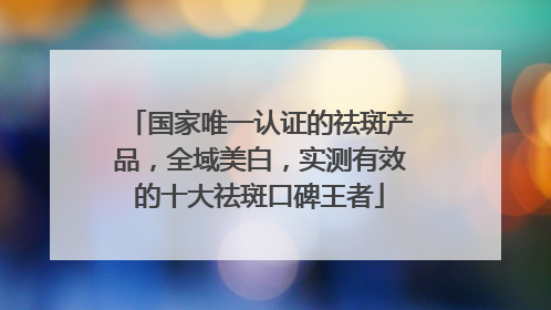 国家唯一认证的祛斑产品，全域美白，实测有效的十大祛斑口碑王者