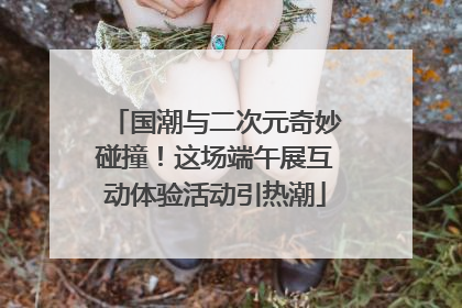 国潮与二次元奇妙碰撞！这场端午展互动体验活动引热潮