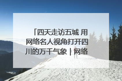 四天走访五城 用网络名人视角打开四川的万千气象｜网络名人四川行