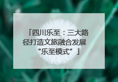 四川乐至：三大路径打造文旅融合发展“乐至模式”