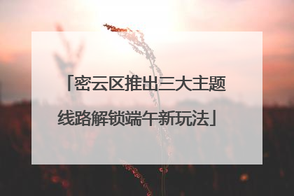 密云区推出三大主题线路解锁端午新玩法