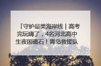 守护最美海岸线｜高考完玩嗨了，4名河北高中生夜困礁石！青岛救援队火速出动救上岸