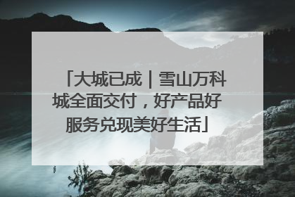 大城已成｜雪山万科城全面交付，好产品好服务兑现美好生活