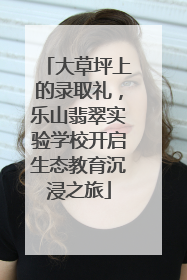 大草坪上的录取礼，乐山翡翠实验学校开启生态教育沉浸之旅