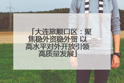 大连旅顺口区：聚焦稳外资稳外贸 以高水平对外开放引领高质量发展
