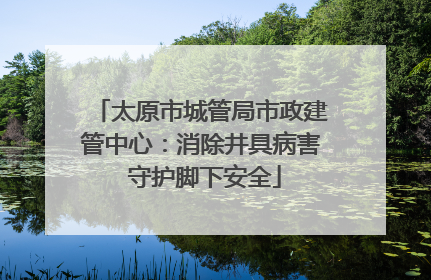 太原市城管局市政建管中心：消除井具病害 守护脚下安全