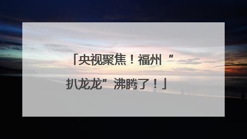 央视聚焦！福州“扒龙龙”沸腾了！