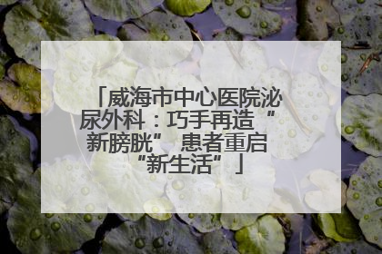 威海市中心医院泌尿外科：巧手再造“新膀胱” 患者重启“新生活”