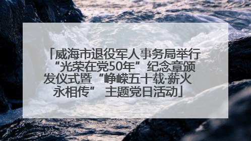 威海市退役军人事务局举行“光荣在党50年”纪念章颁发仪式暨“峥嵘五十载·薪火永相传” 主题党日活动