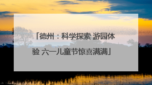 德州：科学探索 游园体验 六一儿童节惊喜满满