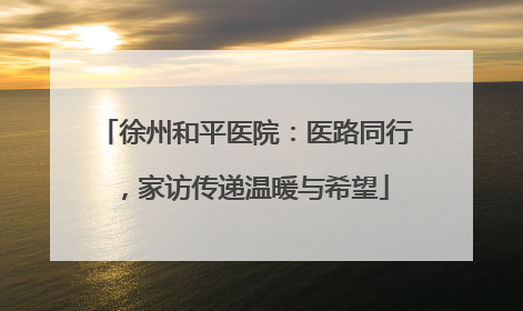 徐州和平医院：医路同行，家访传递温暖与希望