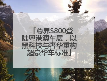 尊界S800登陆粤港澳车展，以黑科技与奢华重构超豪华车标准