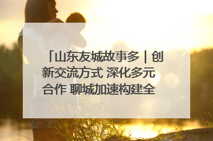 山东友城故事多｜创新交流方式 深化多元合作 聊城加速构建全球友城新格局