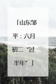 山东邹平：六月初二“过半年”