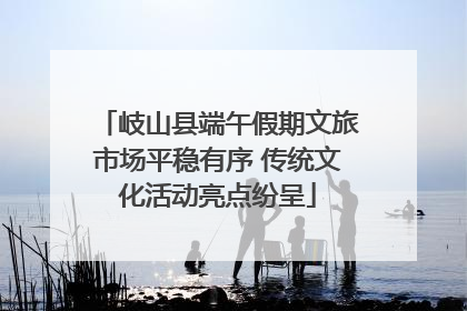 岐山县端午假期文旅市场平稳有序 传统文化活动亮点纷呈