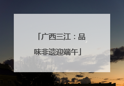 广西三江：品味非遗迎端午
