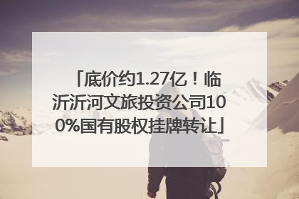 底价约1.27亿！临沂沂河文旅投资公司100%国有股权挂牌转让