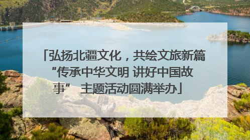 弘扬北疆文化，共绘文旅新篇 “传承中华文明 讲好中国故事” 主题活动圆满举办