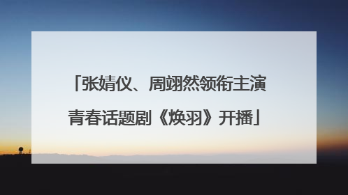 张婧仪、周翊然领衔主演 青春话题剧《焕羽》开播