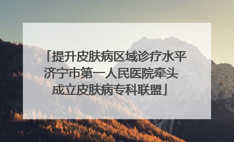 提升皮肤病区域诊疗水平 济宁市第一人民医院牵头成立皮肤病专科联盟