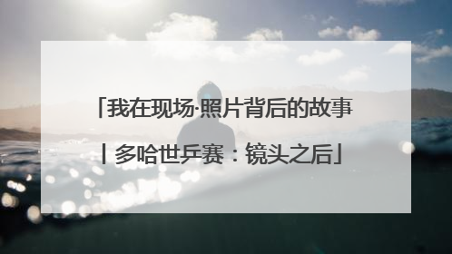 我在现场·照片背后的故事丨多哈世乒赛：镜头之后
