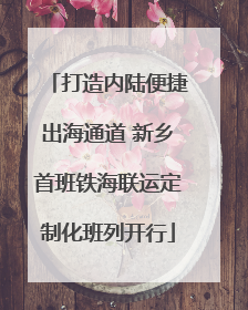 打造内陆便捷出海通道 新乡首班铁海联运定制化班列开行