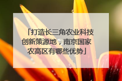 打造长三角农业科技创新策源地，南京国家农高区有哪些优势