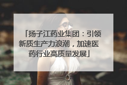 扬子江药业集团：引领新质生产力浪潮，加速医药行业高质量发展