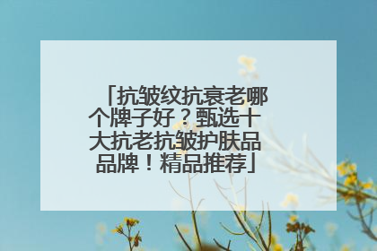 抗皱纹抗衰老哪个牌子好？甄选十大抗老抗皱护肤品品牌！精品推荐