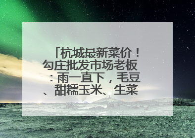 杭城最新菜价！勾庄批发市场老板：雨一直下，毛豆、甜糯玉米、生菜却更实惠