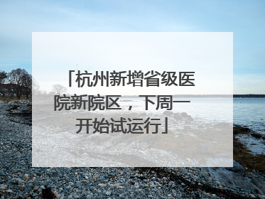 杭州新增省级医院新院区，下周一开始试运行