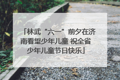 林武“六一”前夕在济南看望少年儿童 祝全省少年儿童节日快乐