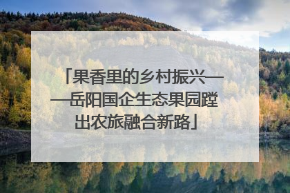 果香里的乡村振兴——岳阳国企生态果园蹚出农旅融合新路
