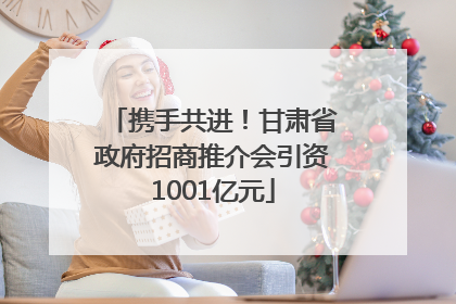 携手共进！甘肃省政府招商推介会引资1001亿元