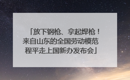 放下钢枪、拿起焊枪！来自山东的全国劳动模范程平走上国新办发布会