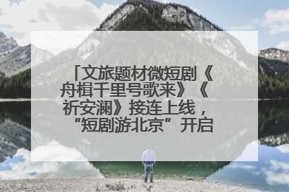文旅题材微短剧《舟楫千里号歌来》《祈安澜》接连上线，“短剧游北京”开启大运河文化之旅