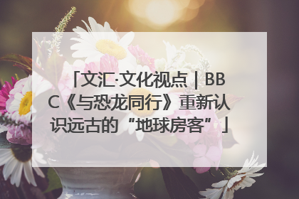 文汇·文化视点｜BBC《与恐龙同行》重新认识远古的“地球房客”