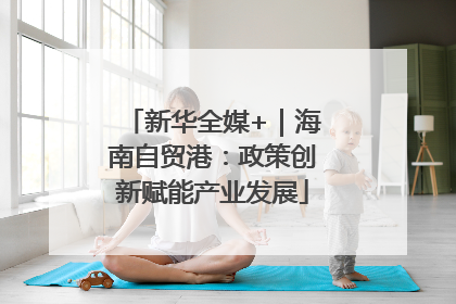 新华全媒+｜海南自贸港：政策创新赋能产业发展