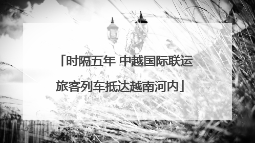 时隔五年 中越国际联运旅客列车抵达越南河内