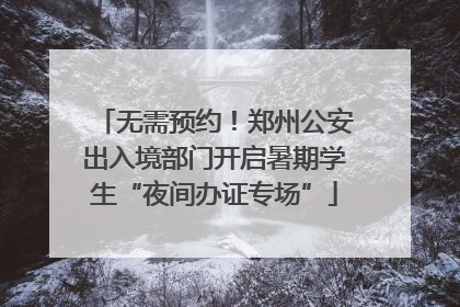 无需预约！郑州公安出入境部门开启暑期学生“夜间办证专场”