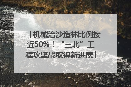 机械治沙造林比例接近50%！“三北”工程攻坚战取得新进展