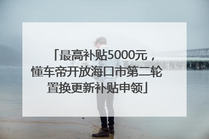 最高补贴5000元，懂车帝开放海口市第二轮置换更新补贴申领