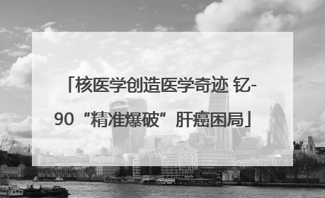 核医学创造医学奇迹 钇-90“精准爆破”肝癌困局