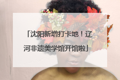 沈阳新增打卡地！辽河非遗美学馆开馆啦